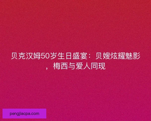 贝克汉姆50岁生日盛宴：贝嫂炫耀魅影，梅西与爱人同现