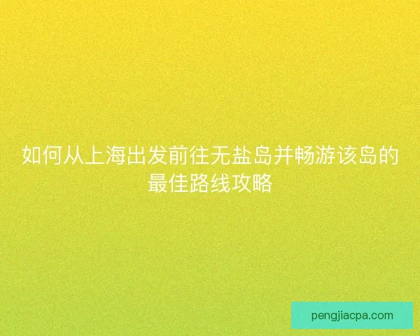 如何从上海出发前往无盐岛并畅游该岛的最佳路线攻略