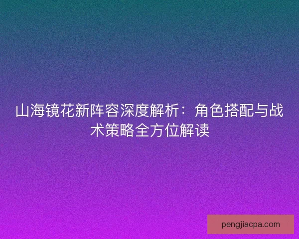 山海镜花新阵容深度解析：角色搭配与战术策略全方位解读