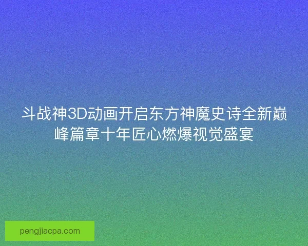 斗战神3D动画开启东方神魔史诗全新巅峰篇章十年匠心燃爆视觉盛宴