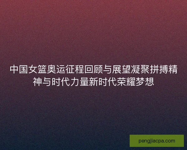 中国女篮奥运征程回顾与展望凝聚拼搏精神与时代力量新时代荣耀梦想