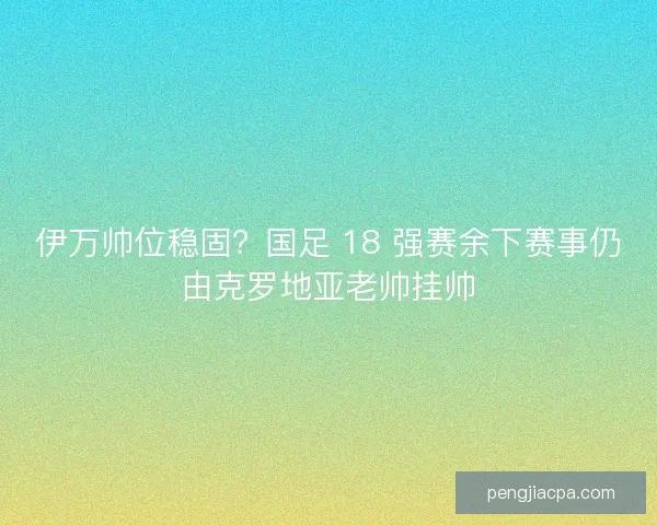 伊万帅位稳固？国足 18 强赛余下赛事仍由克罗地亚老帅挂帅