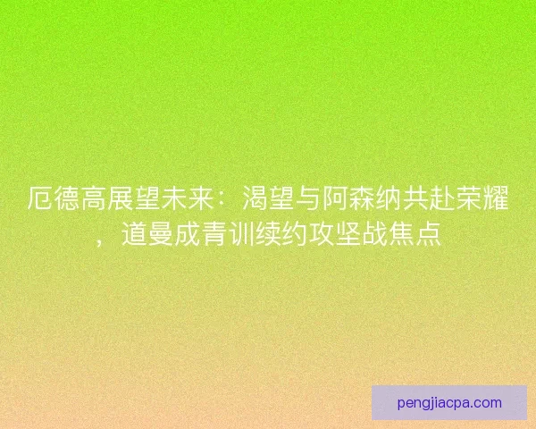 厄德高展望未来：渴望与阿森纳共赴荣耀，道曼成青训续约攻坚战焦点