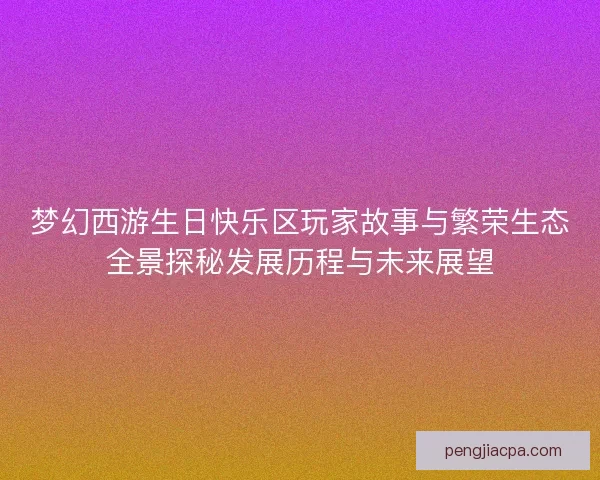 梦幻西游生日快乐区玩家故事与繁荣生态全景探秘发展历程与未来展望