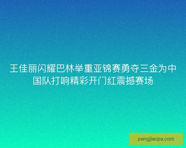 王佳丽闪耀巴林举重亚锦赛勇夺三金为中国队打响精彩开门红震撼赛场