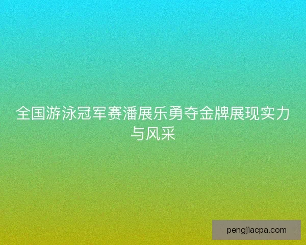 全国游泳冠军赛潘展乐勇夺金牌展现实力与风采