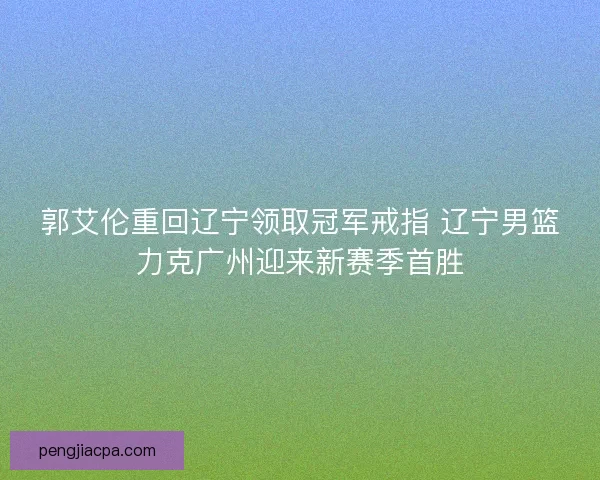 郭艾伦重回辽宁领取冠军戒指 辽宁男篮力克广州迎来新赛季首胜 郭艾伦重回辽宁领取冠军戒指 辽宁男篮力克广州迎来新赛季首胜