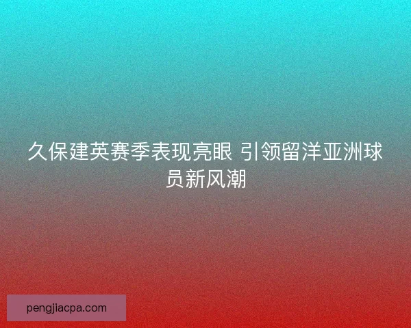 久保建英赛季表现亮眼 引领留洋亚洲球员新风潮 久保建英赛季表现亮眼 引领留洋亚洲球员新风潮